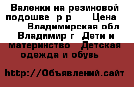 Валенки на резиновой подошве, р-р 30 › Цена ­ 450 - Владимирская обл., Владимир г. Дети и материнство » Детская одежда и обувь   